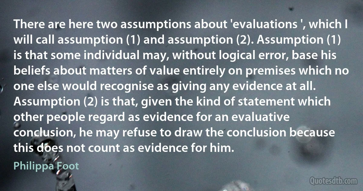 There are here two assumptions about 'evaluations ', which I will call assumption (1) and assumption (2). Assumption (1) is that some individual may, without logical error, base his beliefs about matters of value entirely on premises which no one else would recognise as giving any evidence at all. Assumption (2) is that, given the kind of statement which other people regard as evidence for an evaluative conclusion, he may refuse to draw the conclusion because this does not count as evidence for him. (Philippa Foot)