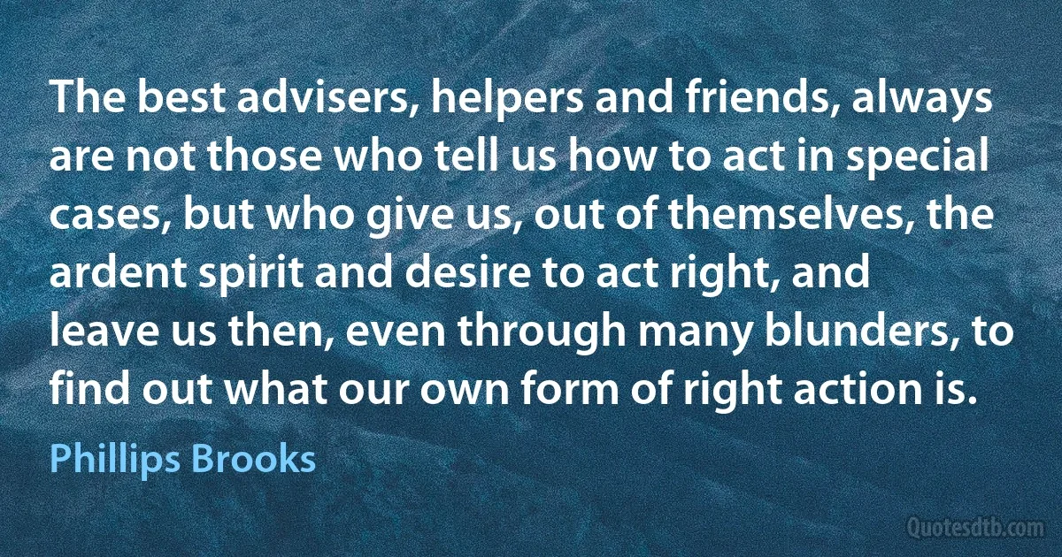 The best advisers, helpers and friends, always are not those who tell us how to act in special cases, but who give us, out of themselves, the ardent spirit and desire to act right, and leave us then, even through many blunders, to find out what our own form of right action is. (Phillips Brooks)