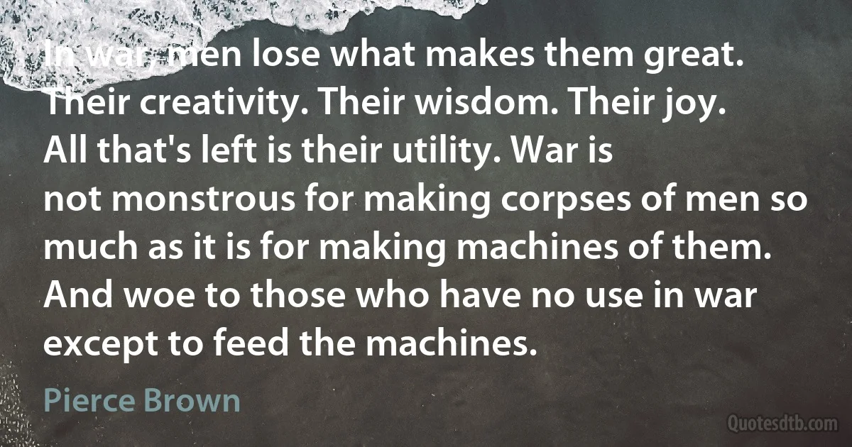 In war, men lose what makes them great. Their creativity. Their wisdom. Their joy. All that's left is their utility. War is not monstrous for making corpses of men so much as it is for making machines of them. And woe to those who have no use in war except to feed the machines. (Pierce Brown)