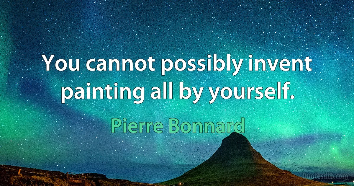 You cannot possibly invent painting all by yourself. (Pierre Bonnard)