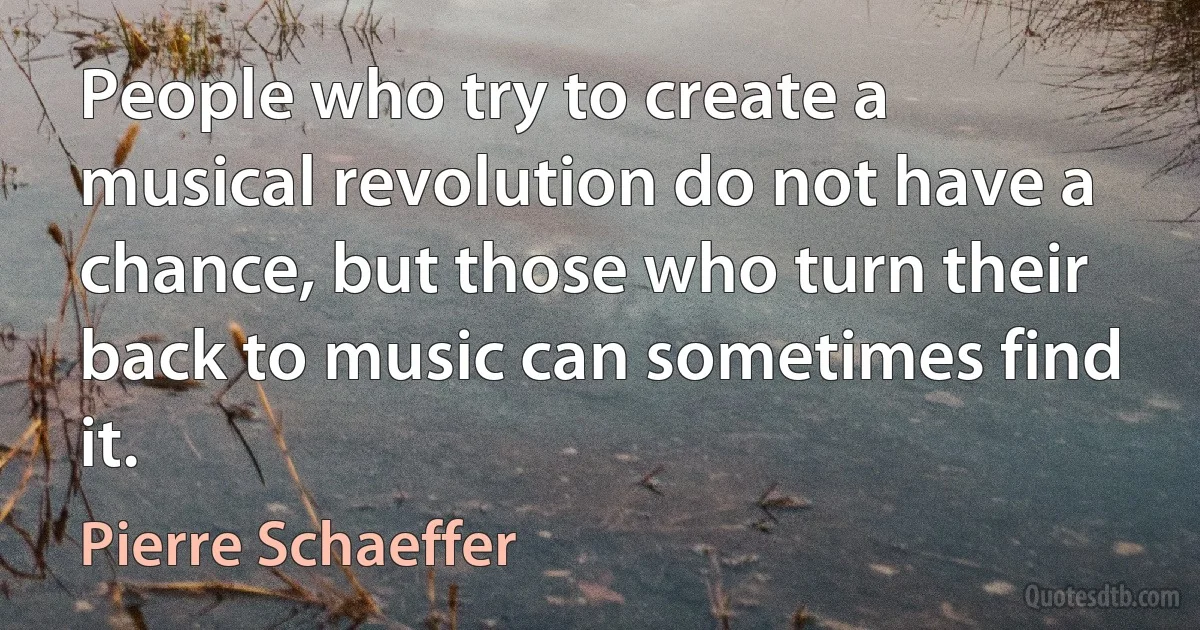 People who try to create a musical revolution do not have a chance, but those who turn their back to music can sometimes find it. (Pierre Schaeffer)