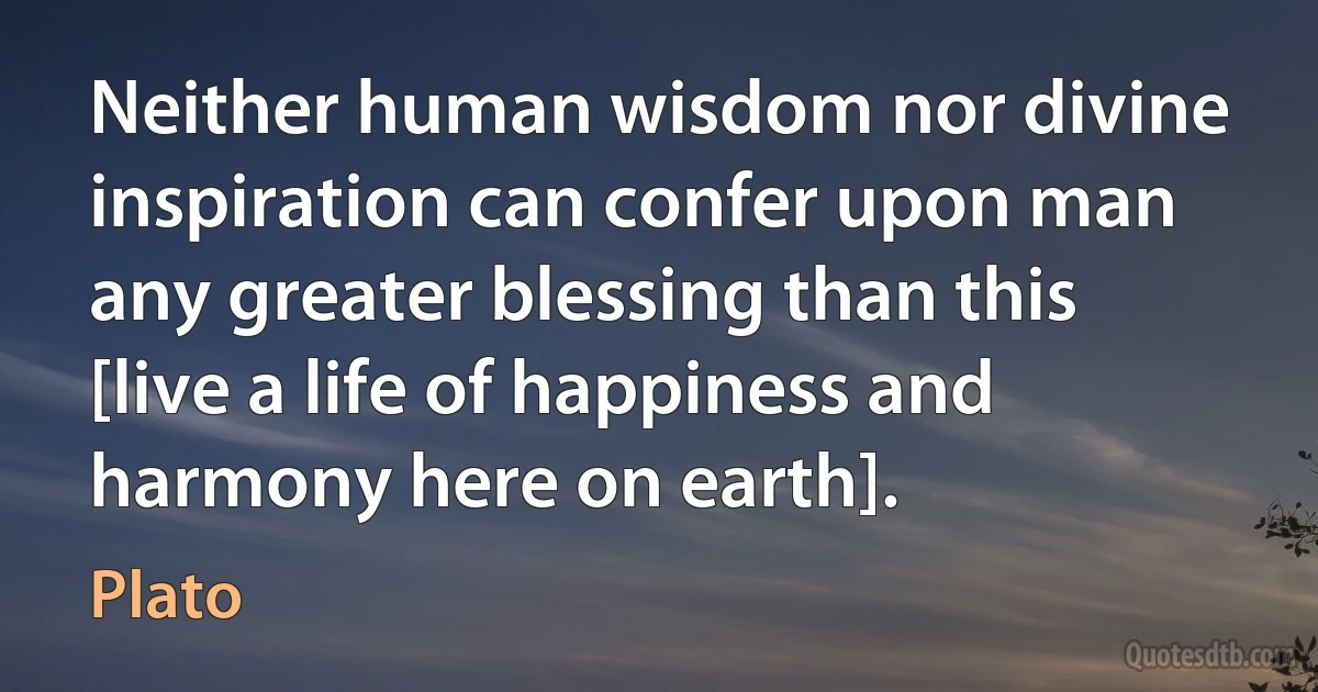 Neither human wisdom nor divine inspiration can confer upon man any greater blessing than this [live a life of happiness and harmony here on earth]. (Plato)