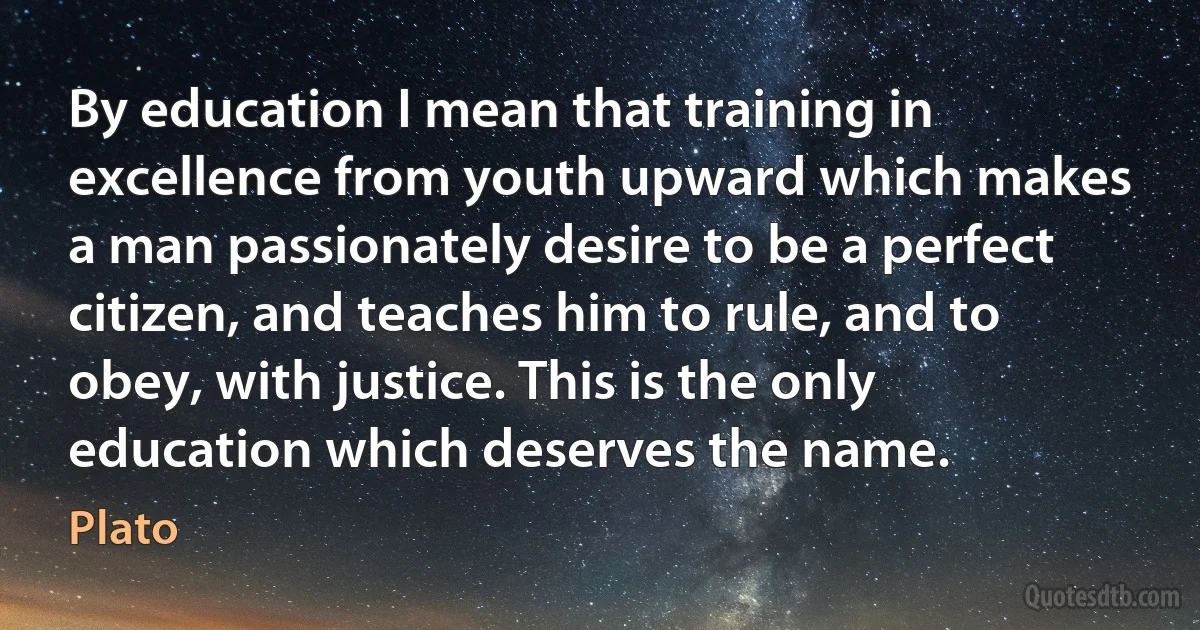 By education I mean that training in excellence from youth upward which makes a man passionately desire to be a perfect citizen, and teaches him to rule, and to obey, with justice. This is the only education which deserves the name. (Plato)