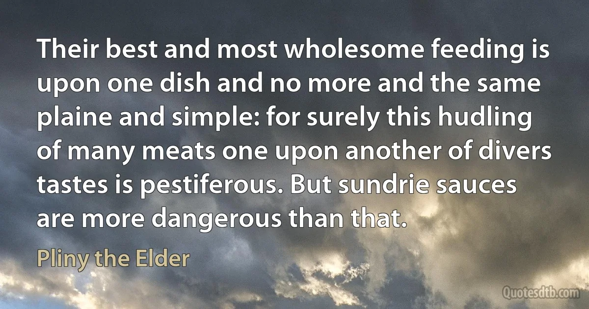 Their best and most wholesome feeding is upon one dish and no more and the same plaine and simple: for surely this hudling of many meats one upon another of divers tastes is pestiferous. But sundrie sauces are more dangerous than that. (Pliny the Elder)