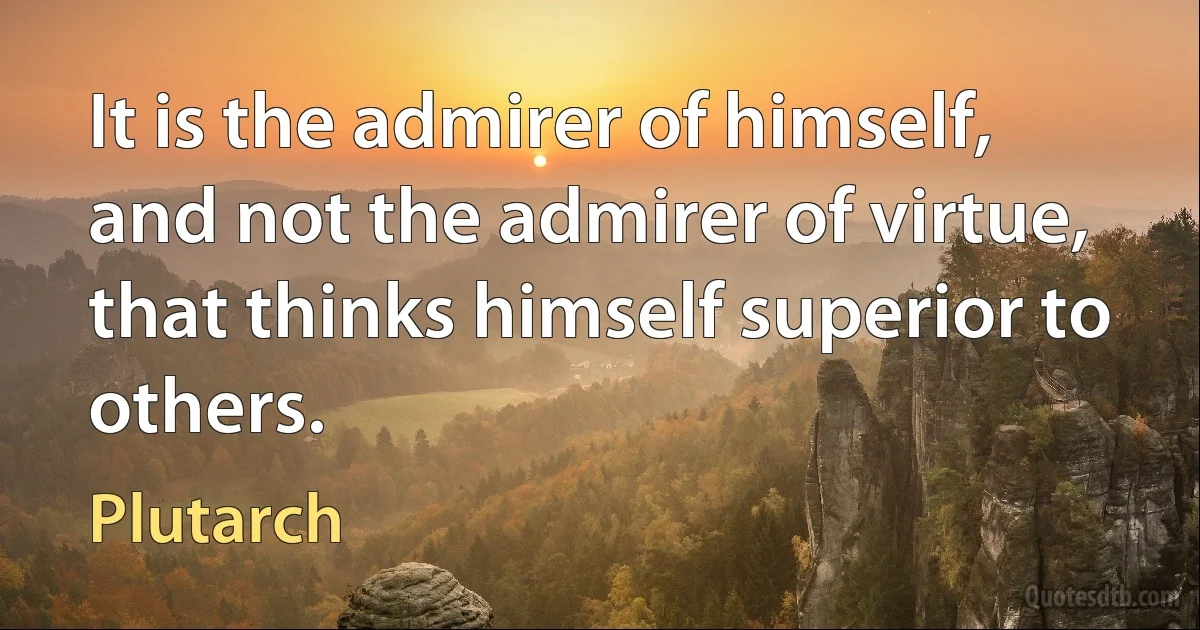 It is the admirer of himself, and not the admirer of virtue, that thinks himself superior to others. (Plutarch)