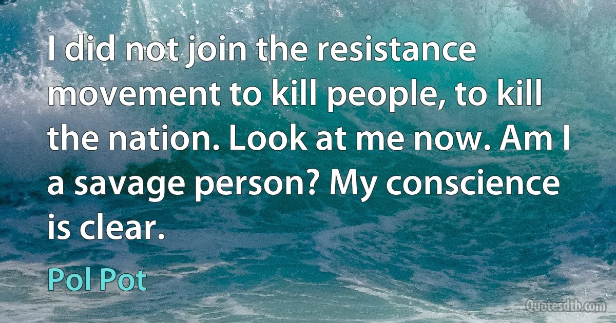 I did not join the resistance movement to kill people, to kill the nation. Look at me now. Am I a savage person? My conscience is clear. (Pol Pot)