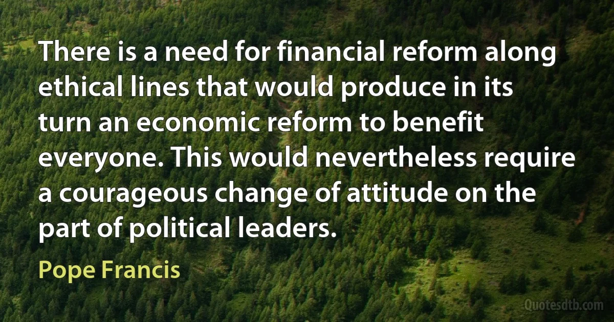 There is a need for financial reform along ethical lines that would produce in its turn an economic reform to benefit everyone. This would nevertheless require a courageous change of attitude on the part of political leaders. (Pope Francis)