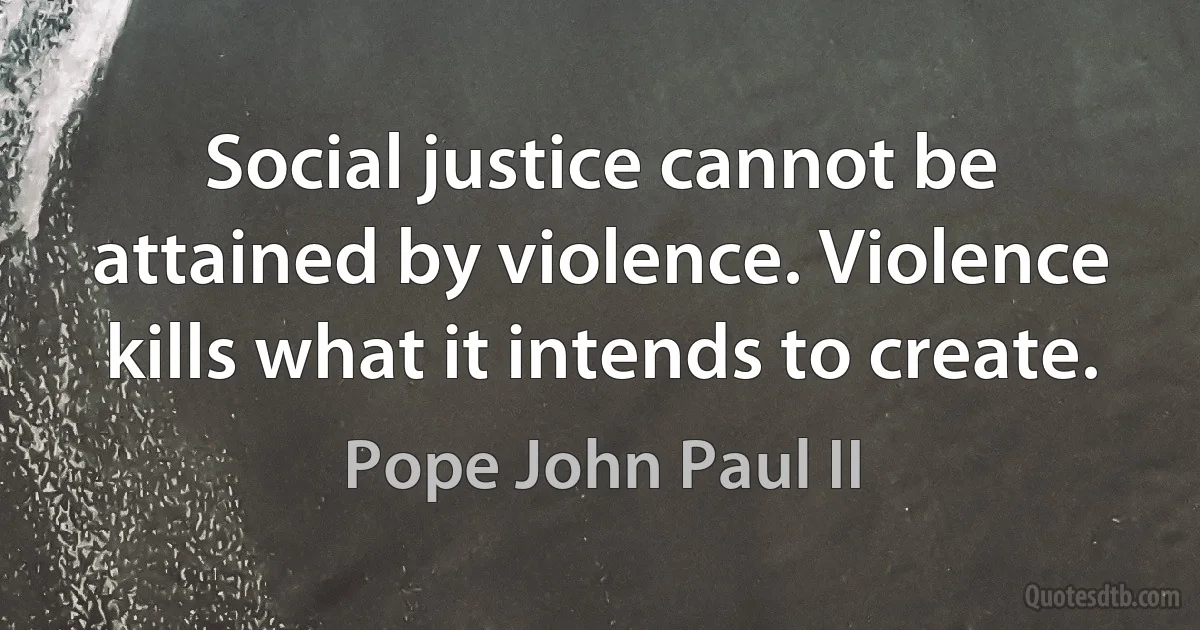 Social justice cannot be attained by violence. Violence kills what it intends to create. (Pope John Paul II)