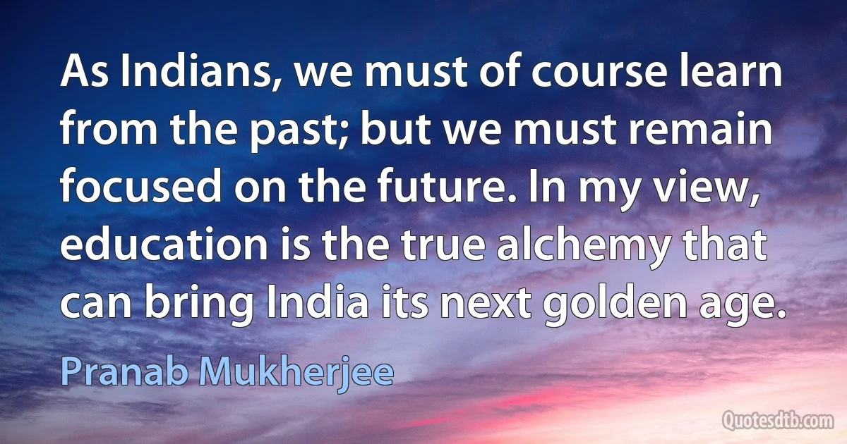 As Indians, we must of course learn from the past; but we must remain focused on the future. In my view, education is the true alchemy that can bring India its next golden age. (Pranab Mukherjee)