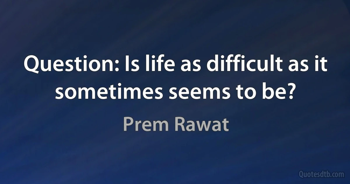 Question: Is life as difficult as it sometimes seems to be? (Prem Rawat)