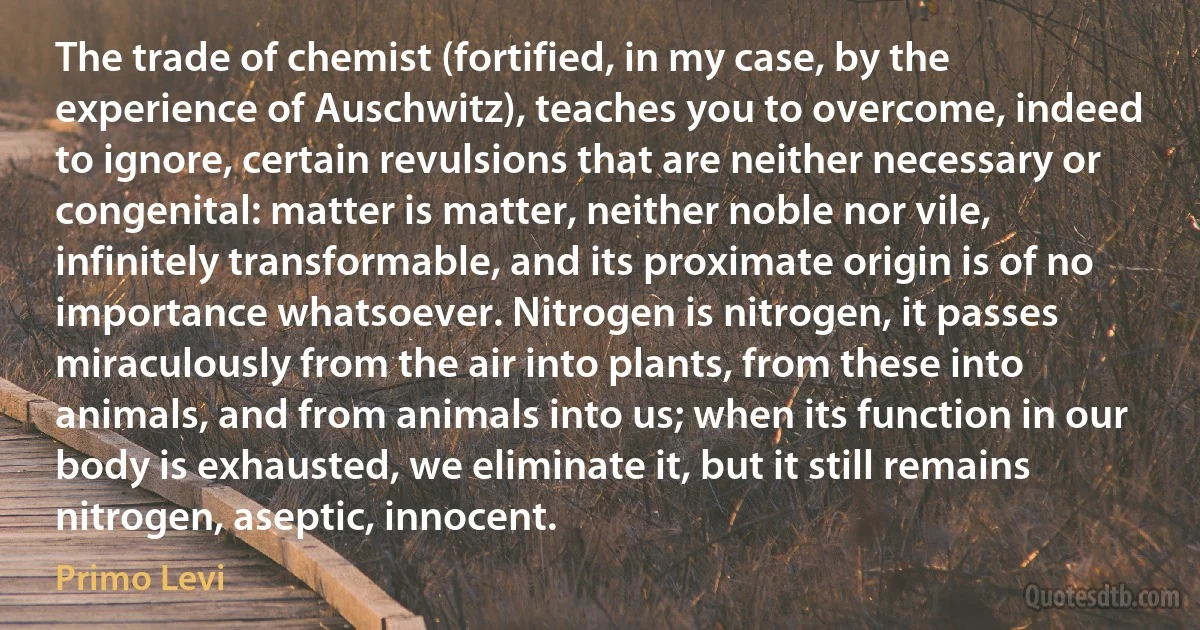 The trade of chemist (fortified, in my case, by the experience of Auschwitz), teaches you to overcome, indeed to ignore, certain revulsions that are neither necessary or congenital: matter is matter, neither noble nor vile, infinitely transformable, and its proximate origin is of no importance whatsoever. Nitrogen is nitrogen, it passes miraculously from the air into plants, from these into animals, and from animals into us; when its function in our body is exhausted, we eliminate it, but it still remains nitrogen, aseptic, innocent. (Primo Levi)