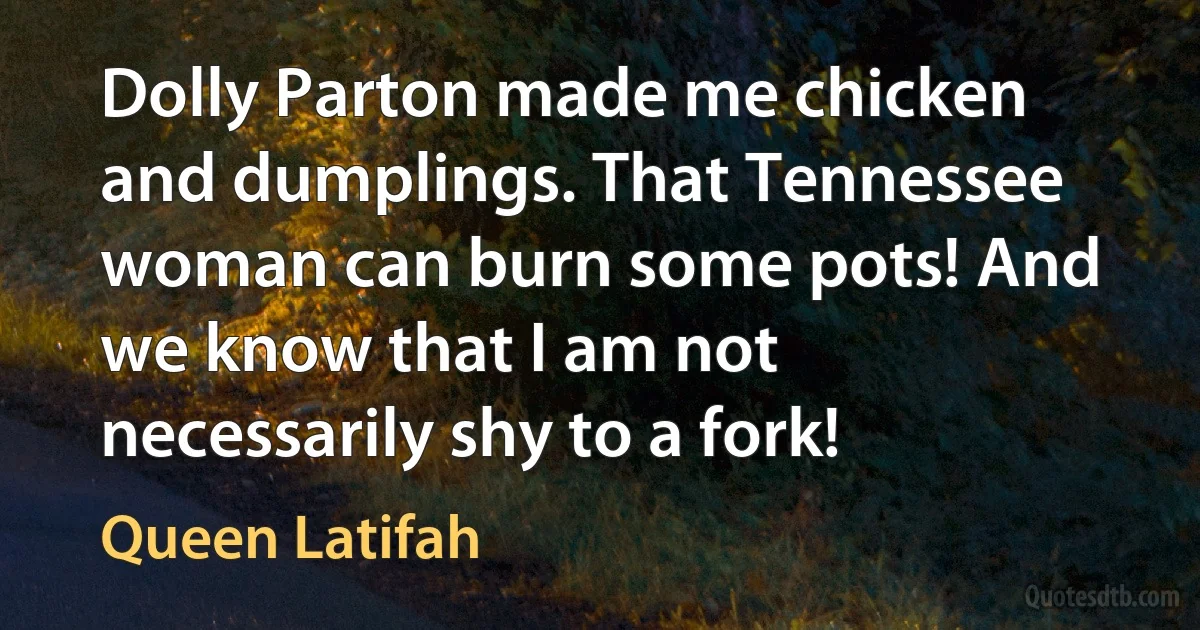 Dolly Parton made me chicken and dumplings. That Tennessee woman can burn some pots! And we know that I am not necessarily shy to a fork! (Queen Latifah)