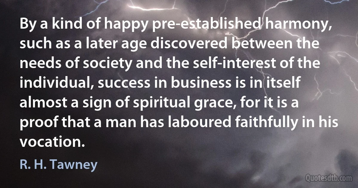 By a kind of happy pre-established harmony, such as a later age discovered between the needs of society and the self-interest of the individual, success in business is in itself almost a sign of spiritual grace, for it is a proof that a man has laboured faithfully in his vocation. (R. H. Tawney)