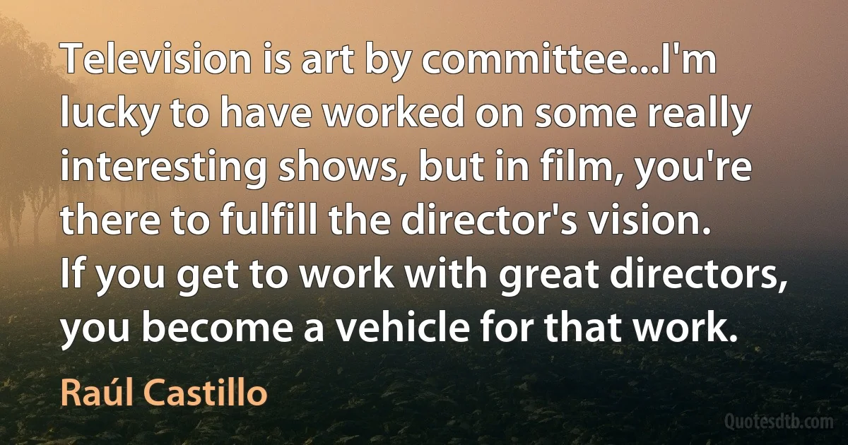 Television is art by committee...I'm lucky to have worked on some really interesting shows, but in film, you're there to fulfill the director's vision. If you get to work with great directors, you become a vehicle for that work. (Raúl Castillo)