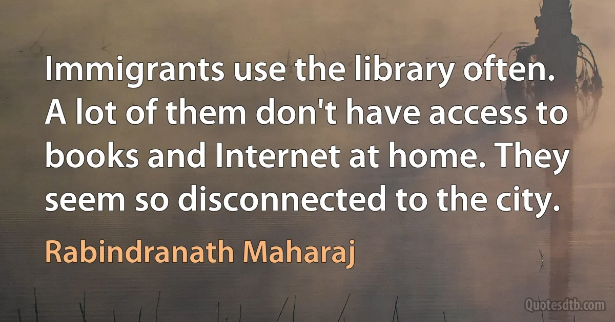 Immigrants use the library often. A lot of them don't have access to books and Internet at home. They seem so disconnected to the city. (Rabindranath Maharaj)