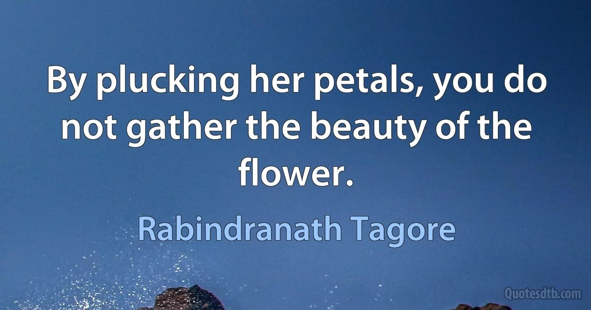 By plucking her petals, you do not gather the beauty of the flower. (Rabindranath Tagore)