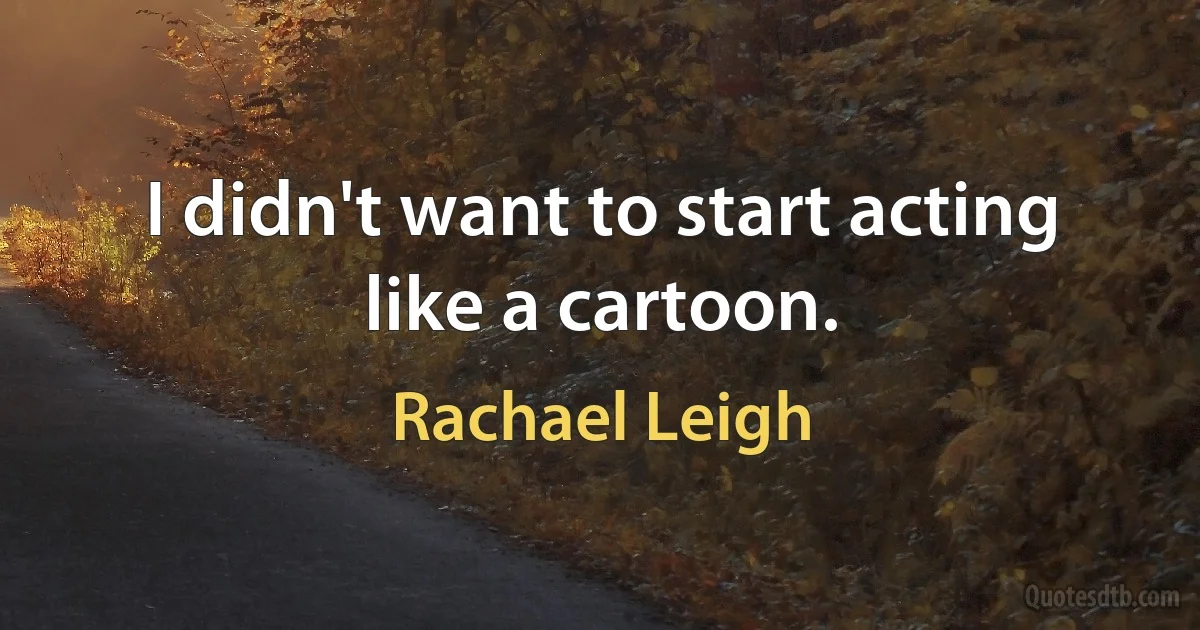 I didn't want to start acting like a cartoon. (Rachael Leigh)