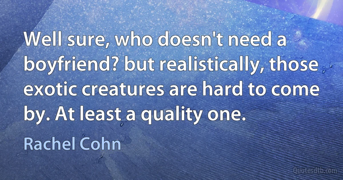 Well sure, who doesn't need a boyfriend? but realistically, those exotic creatures are hard to come by. At least a quality one. (Rachel Cohn)