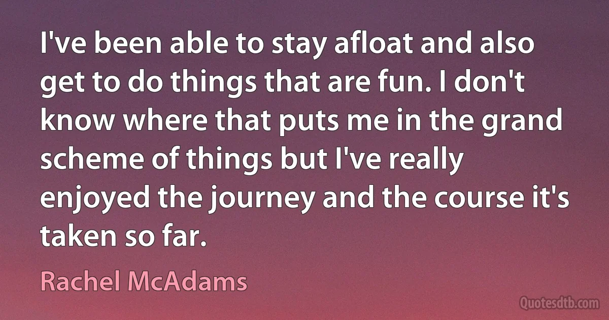 I've been able to stay afloat and also get to do things that are fun. I don't know where that puts me in the grand scheme of things but I've really enjoyed the journey and the course it's taken so far. (Rachel McAdams)