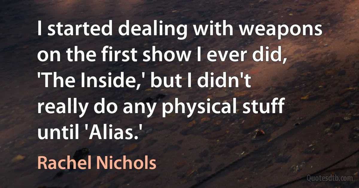 I started dealing with weapons on the first show I ever did, 'The Inside,' but I didn't really do any physical stuff until 'Alias.' (Rachel Nichols)