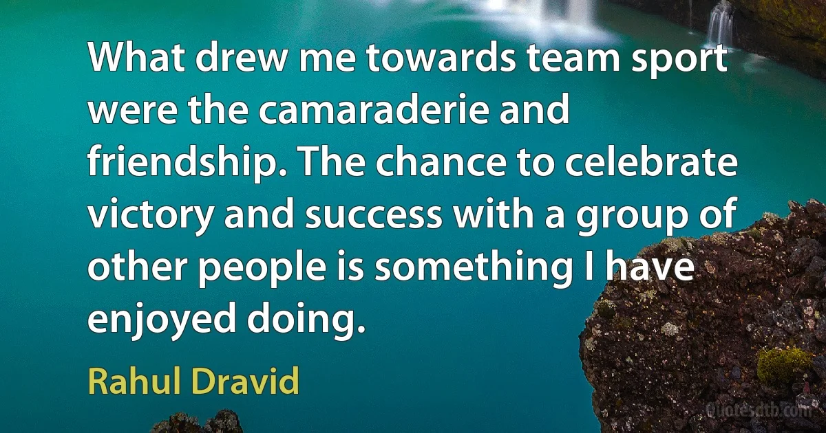 What drew me towards team sport were the camaraderie and friendship. The chance to celebrate victory and success with a group of other people is something I have enjoyed doing. (Rahul Dravid)