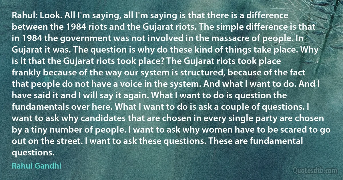 Rahul: Look. All I'm saying, all I'm saying is that there is a difference between the 1984 riots and the Gujarat riots. The simple difference is that in 1984 the government was not involved in the massacre of people. In Gujarat it was. The question is why do these kind of things take place. Why is it that the Gujarat riots took place? The Gujarat riots took place frankly because of the way our system is structured, because of the fact that people do not have a voice in the system. And what I want to do. And I have said it and I will say it again. What I want to do is question the fundamentals over here. What I want to do is ask a couple of questions. I want to ask why candidates that are chosen in every single party are chosen by a tiny number of people. I want to ask why women have to be scared to go out on the street. I want to ask these questions. These are fundamental questions. (Rahul Gandhi)