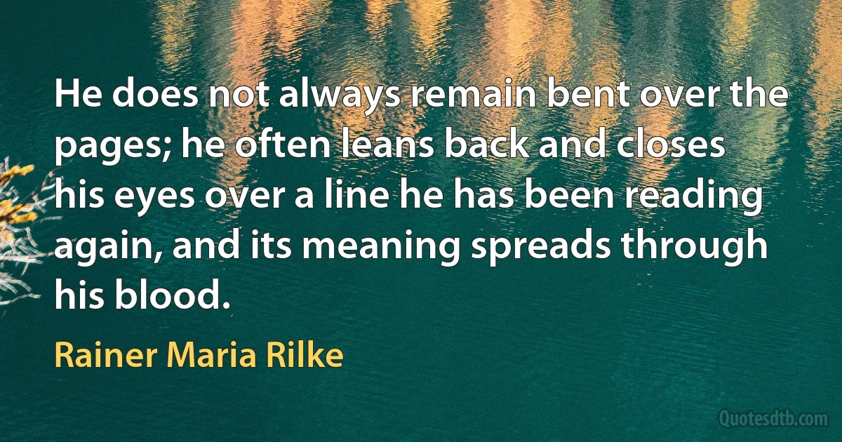 He does not always remain bent over the
pages; he often leans back and closes
his eyes over a line he has been reading
again, and its meaning spreads through
his blood. (Rainer Maria Rilke)