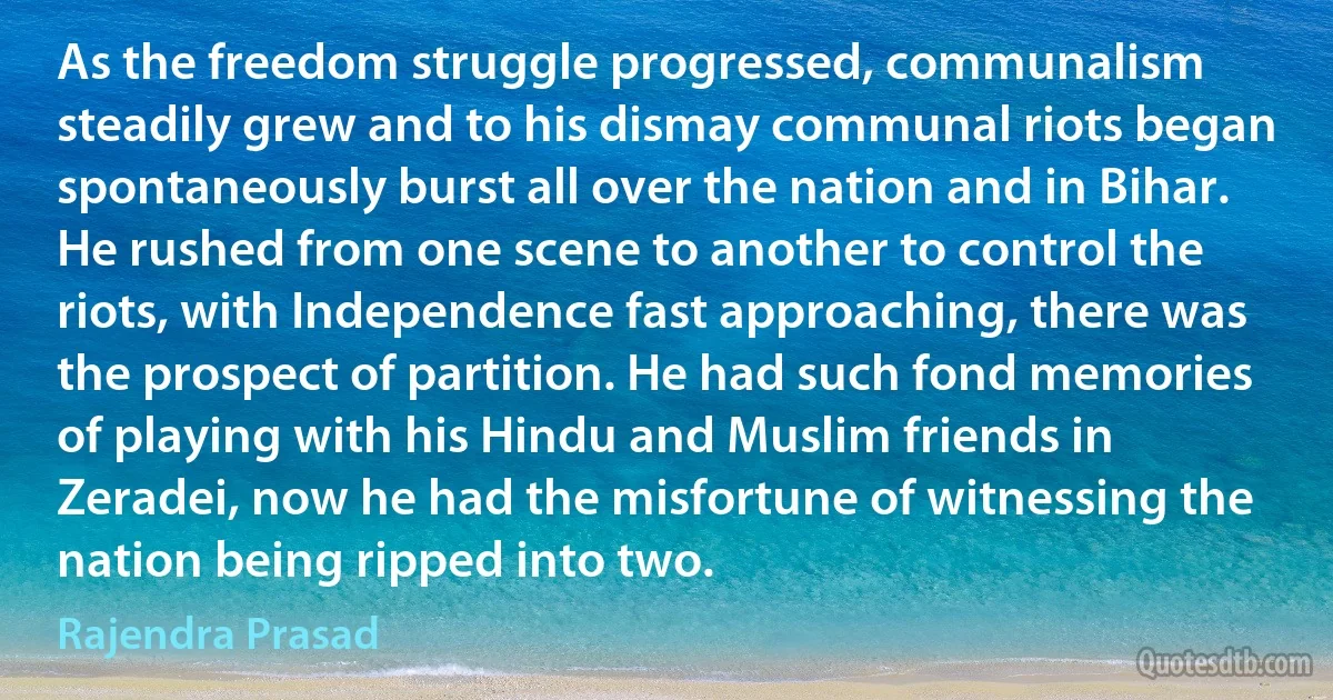 As the freedom struggle progressed, communalism steadily grew and to his dismay communal riots began spontaneously burst all over the nation and in Bihar. He rushed from one scene to another to control the riots, with Independence fast approaching, there was the prospect of partition. He had such fond memories of playing with his Hindu and Muslim friends in Zeradei, now he had the misfortune of witnessing the nation being ripped into two. (Rajendra Prasad)