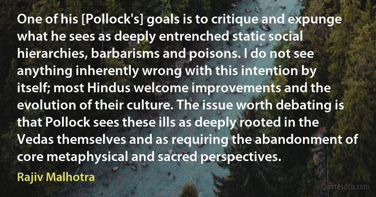 One of his [Pollock's] goals is to critique and expunge what he sees as deeply entrenched static social hierarchies, barbarisms and poisons. I do not see anything inherently wrong with this intention by itself; most Hindus welcome improvements and the evolution of their culture. The issue worth debating is that Pollock sees these ills as deeply rooted in the Vedas themselves and as requiring the abandonment of core metaphysical and sacred perspectives. (Rajiv Malhotra)