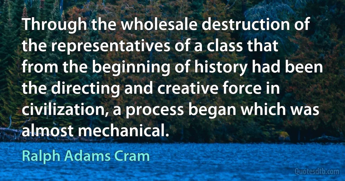 Through the wholesale destruction of the representatives of a class that from the beginning of history had been the directing and creative force in civilization, a process began which was almost mechanical. (Ralph Adams Cram)