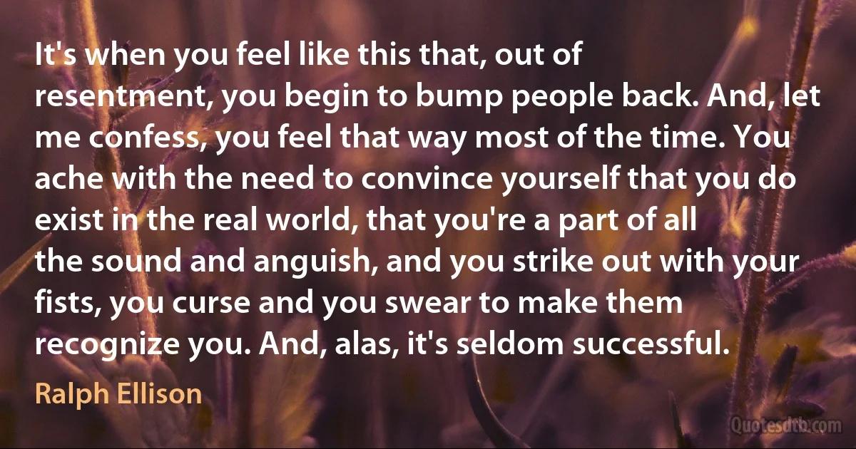 It's when you feel like this that, out of resentment, you begin to bump people back. And, let me confess, you feel that way most of the time. You ache with the need to convince yourself that you do exist in the real world, that you're a part of all the sound and anguish, and you strike out with your fists, you curse and you swear to make them recognize you. And, alas, it's seldom successful. (Ralph Ellison)