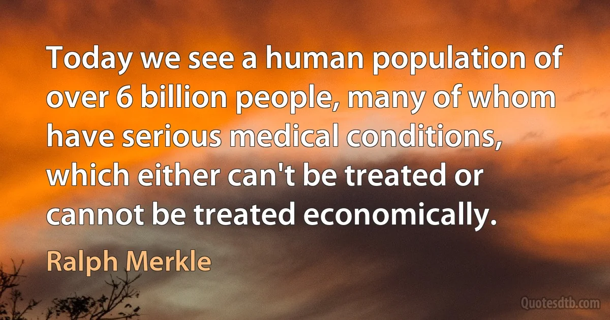 Today we see a human population of over 6 billion people, many of whom have serious medical conditions, which either can't be treated or cannot be treated economically. (Ralph Merkle)