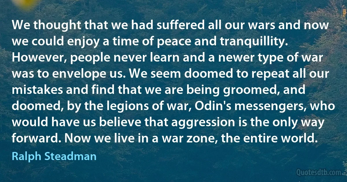 We thought that we had suffered all our wars and now we could enjoy a time of peace and tranquillity. However, people never learn and a newer type of war was to envelope us. We seem doomed to repeat all our mistakes and find that we are being groomed, and doomed, by the legions of war, Odin's messengers, who would have us believe that aggression is the only way forward. Now we live in a war zone, the entire world. (Ralph Steadman)