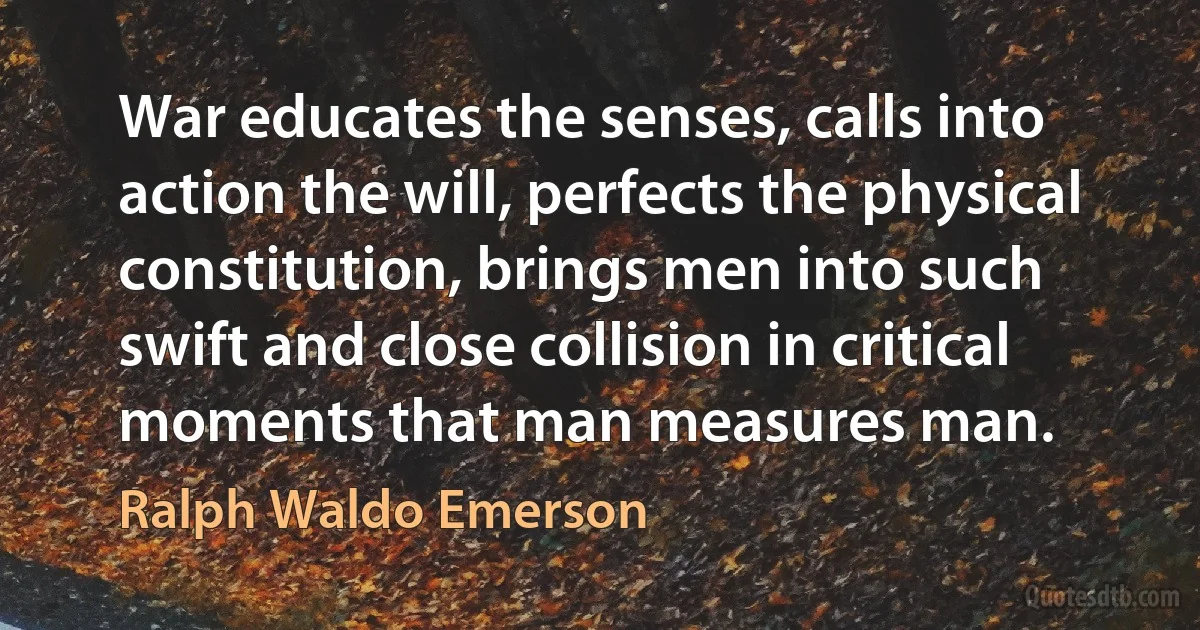 War educates the senses, calls into action the will, perfects the physical constitution, brings men into such swift and close collision in critical moments that man measures man. (Ralph Waldo Emerson)