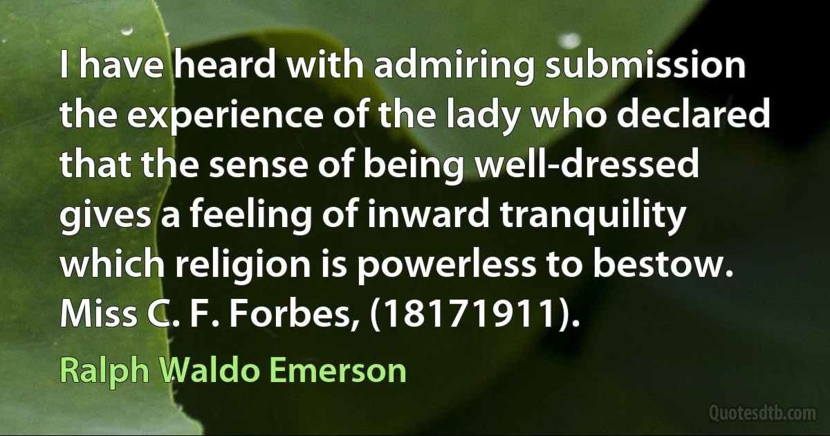 I have heard with admiring submission the experience of the lady who declared that the sense of being well-dressed gives a feeling of inward tranquility which religion is powerless to bestow. Miss C. F. Forbes, (18171911). (Ralph Waldo Emerson)