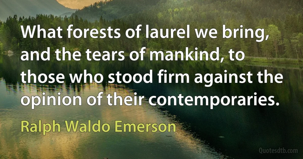 What forests of laurel we bring, and the tears of mankind, to those who stood firm against the opinion of their contemporaries. (Ralph Waldo Emerson)