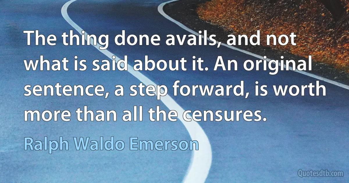 The thing done avails, and not what is said about it. An original sentence, a step forward, is worth more than all the censures. (Ralph Waldo Emerson)