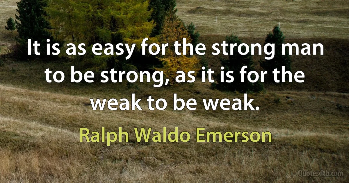 It is as easy for the strong man to be strong, as it is for the weak to be weak. (Ralph Waldo Emerson)