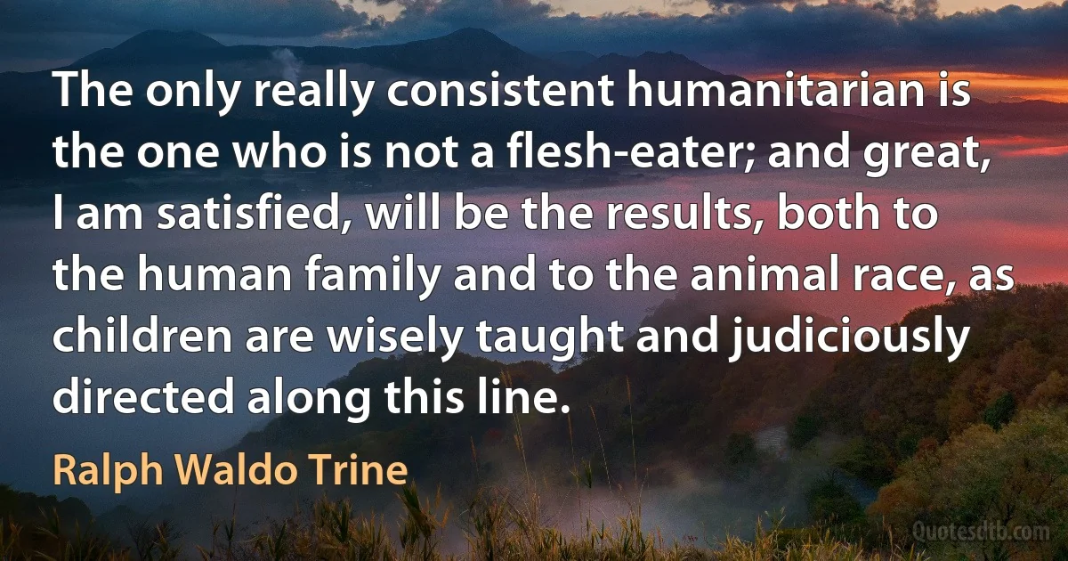 The only really consistent humanitarian is the one who is not a flesh-eater; and great, I am satisfied, will be the results, both to the human family and to the animal race, as children are wisely taught and judiciously directed along this line. (Ralph Waldo Trine)