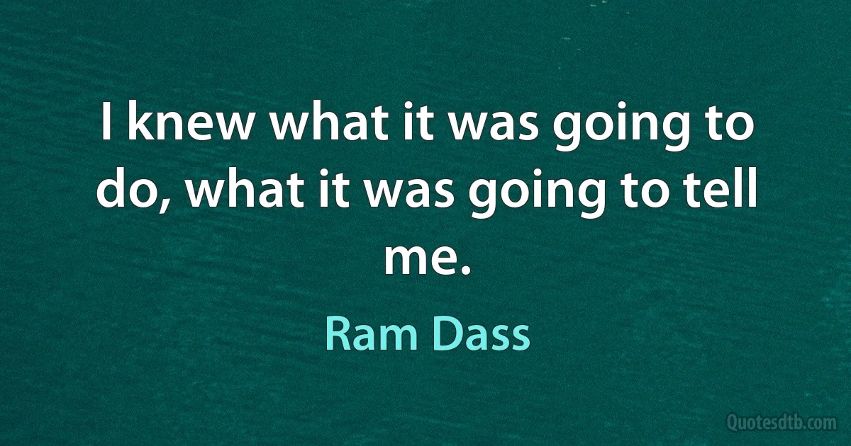 I knew what it was going to do, what it was going to tell me. (Ram Dass)