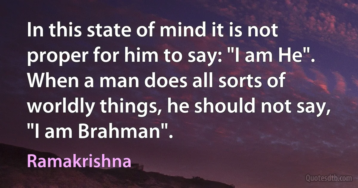 In this state of mind it is not proper for him to say: "I am He". When a man does all sorts of worldly things, he should not say, "I am Brahman". (Ramakrishna)