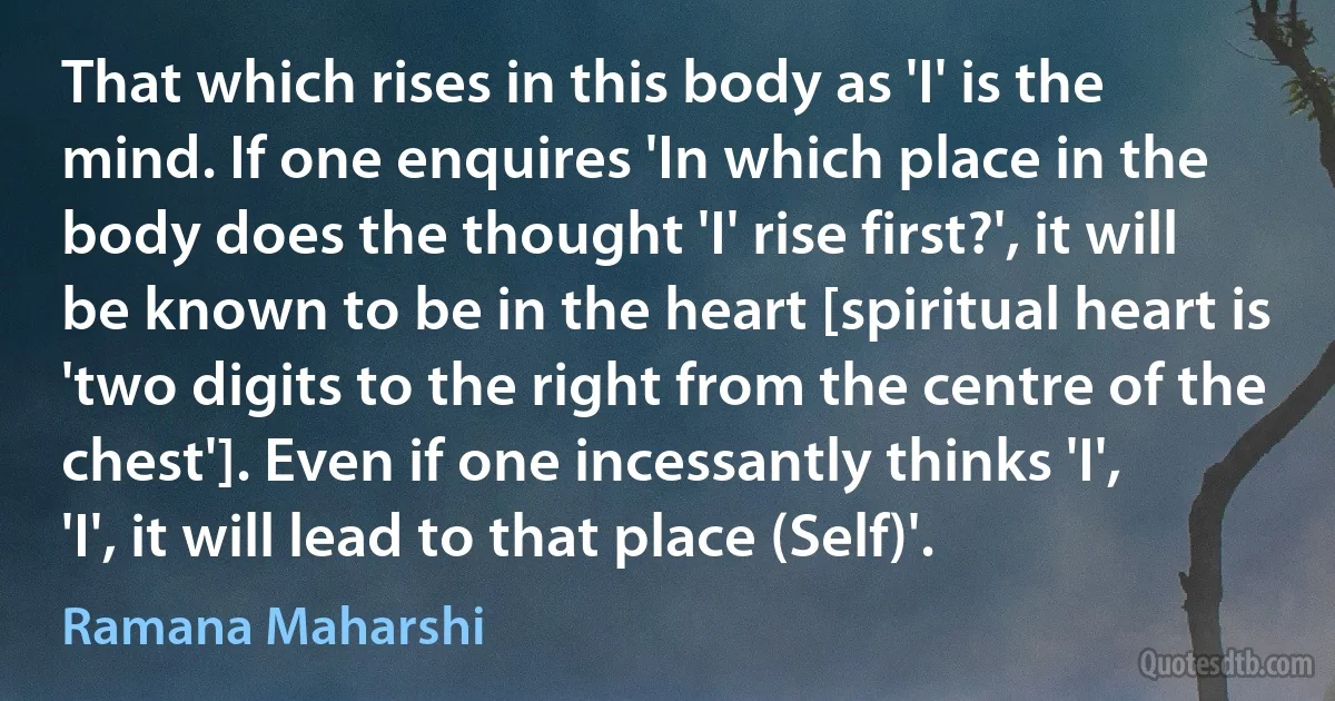 That which rises in this body as 'I' is the mind. If one enquires 'In which place in the body does the thought 'I' rise first?', it will be known to be in the heart [spiritual heart is 'two digits to the right from the centre of the chest']. Even if one incessantly thinks 'I', 'I', it will lead to that place (Self)'. (Ramana Maharshi)