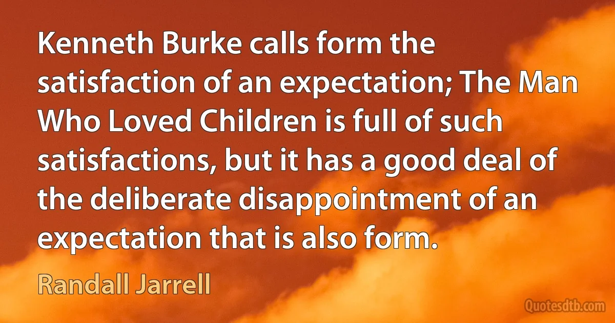 Kenneth Burke calls form the satisfaction of an expectation; The Man Who Loved Children is full of such satisfactions, but it has a good deal of the deliberate disappointment of an expectation that is also form. (Randall Jarrell)