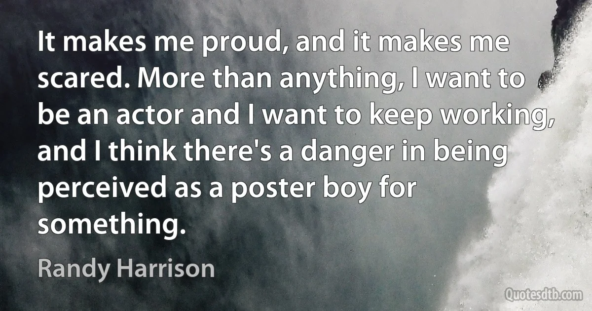 It makes me proud, and it makes me scared. More than anything, I want to be an actor and I want to keep working, and I think there's a danger in being perceived as a poster boy for something. (Randy Harrison)