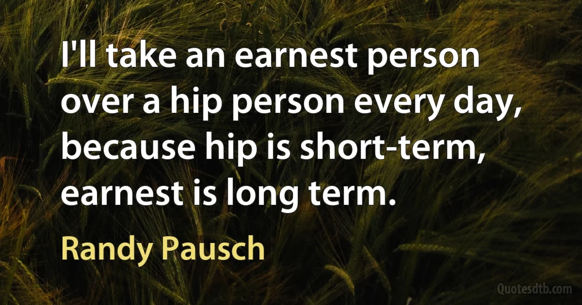 I'll take an earnest person over a hip person every day, because hip is short-term, earnest is long term. (Randy Pausch)