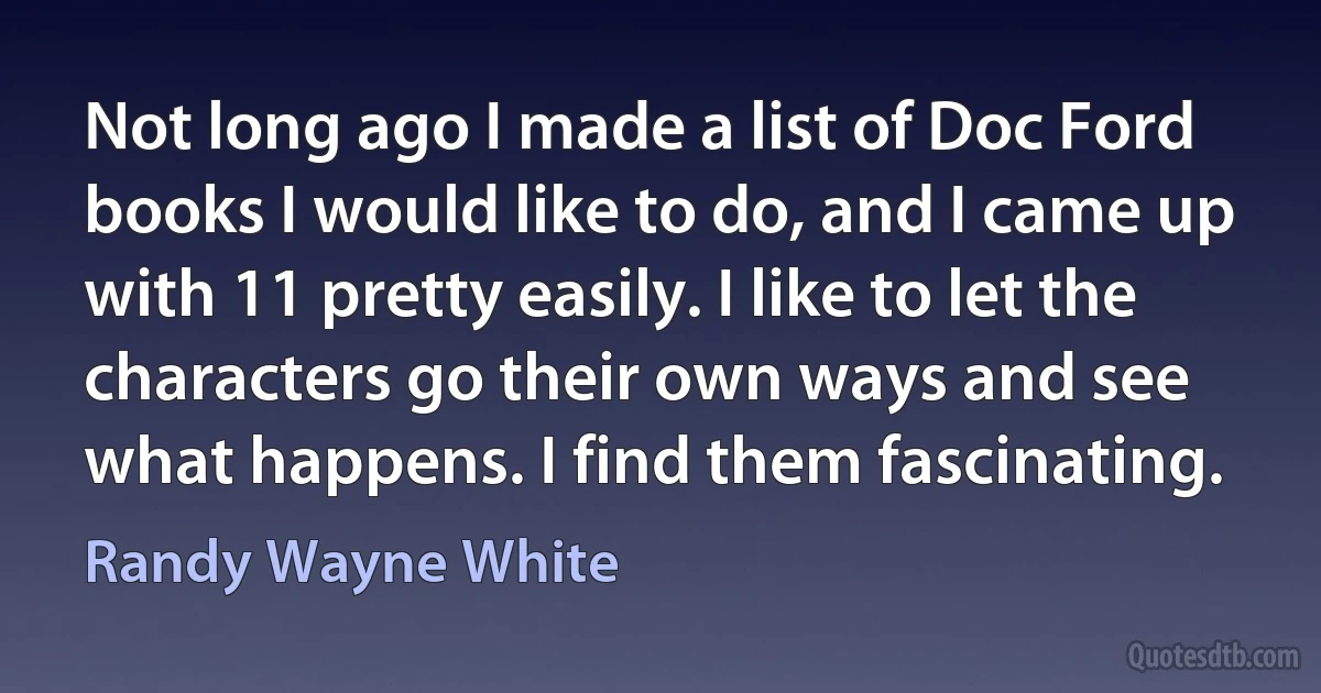 Not long ago I made a list of Doc Ford books I would like to do, and I came up with 11 pretty easily. I like to let the characters go their own ways and see what happens. I find them fascinating. (Randy Wayne White)