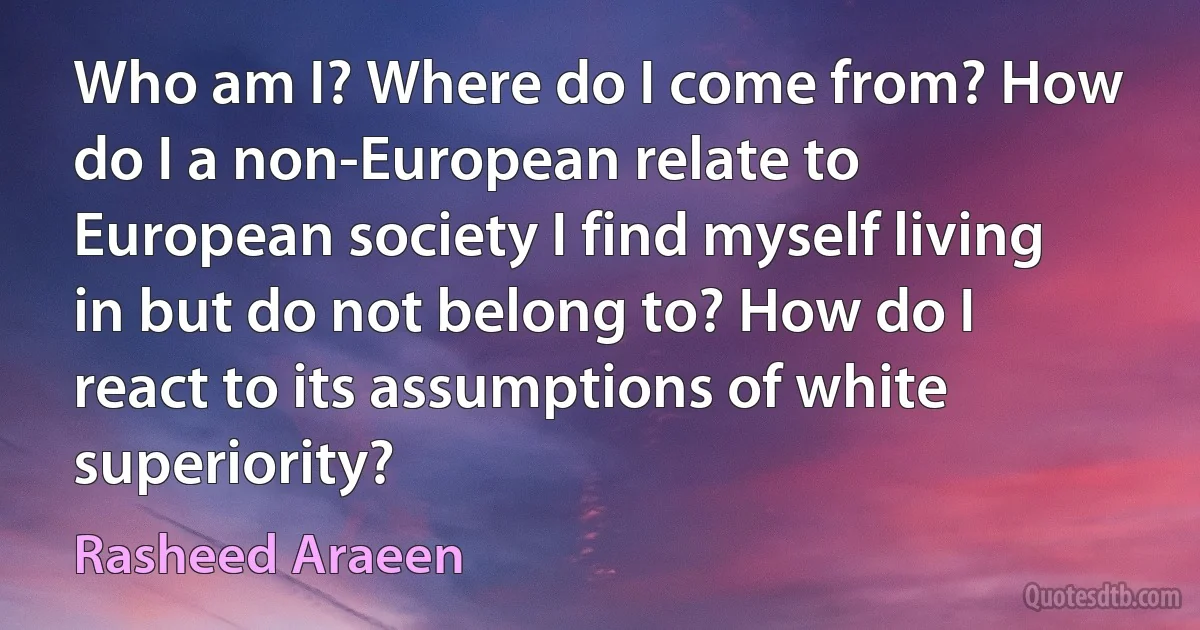 Who am I? Where do I come from? How do I a non-European relate to European society I find myself living in but do not belong to? How do I react to its assumptions of white superiority? (Rasheed Araeen)