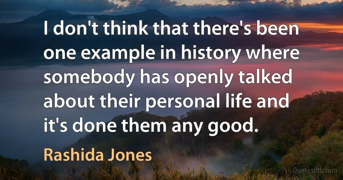 I don't think that there's been one example in history where somebody has openly talked about their personal life and it's done them any good. (Rashida Jones)