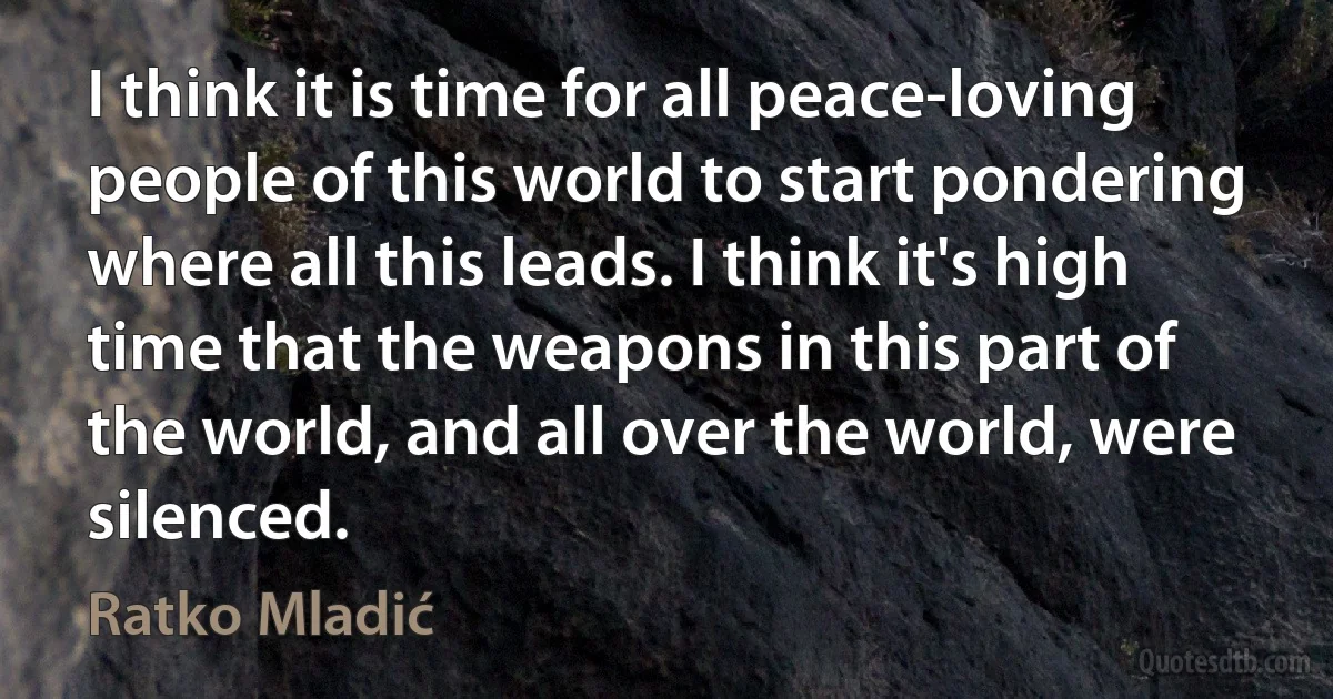 I think it is time for all peace-loving people of this world to start pondering where all this leads. I think it's high time that the weapons in this part of the world, and all over the world, were silenced. (Ratko Mladić)