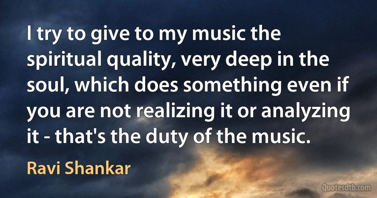 I try to give to my music the spiritual quality, very deep in the soul, which does something even if you are not realizing it or analyzing it - that's the duty of the music. (Ravi Shankar)